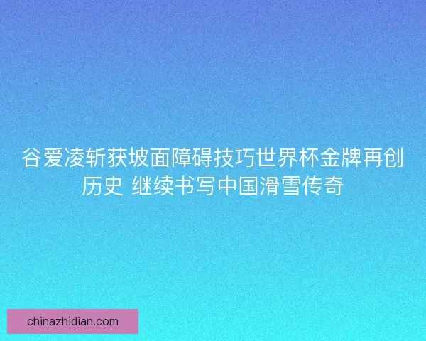 谷爱凌斩获坡面障碍技巧世界杯金牌再创历史 继续书写中国滑雪传奇
