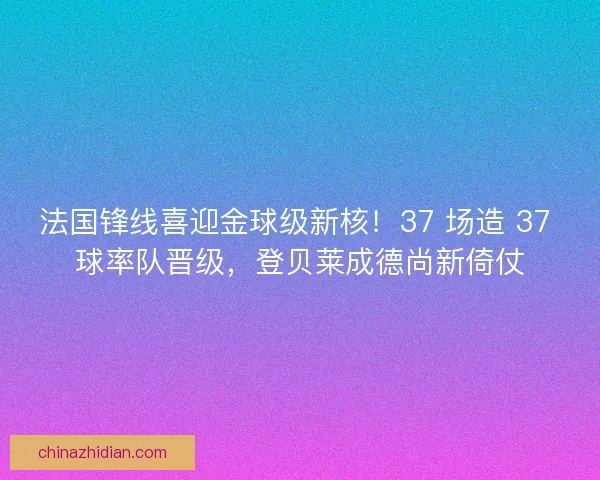 法国锋线喜迎金球级新核！37 场造 37 球率队晋级，登贝莱成德尚新倚仗