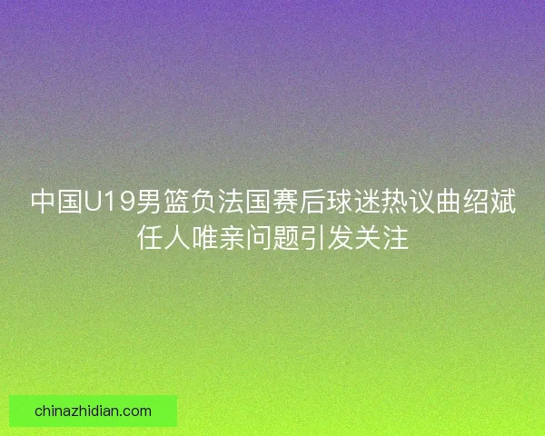 中国U19男篮负法国赛后球迷热议曲绍斌任人唯亲问题引发关注