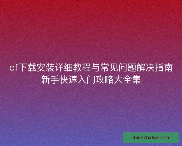 cf下载安装详细教程与常见问题解决指南新手快速入门攻略大全集