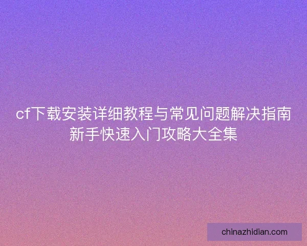 cf下载安装详细教程与常见问题解决指南新手快速入门攻略大全集